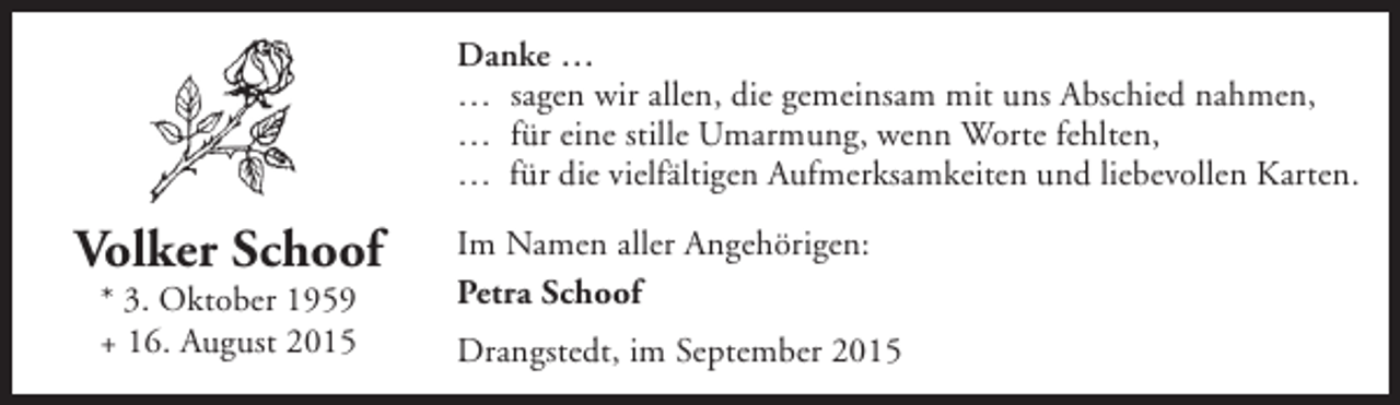 <p>Danke …<br />… sagen wir allen, die gemeinsam mit uns Abschied nahmen,<br />… für eine stille Umarmung, wenn Worte fehlten,<br />… für die vielfältigen Aufmerksamkeiten und liebevollen Karten.</p><p>Volker Schoof<br />* 3. Oktober 1959<br />+ 16. August 2015</p><p>Im Namen aller Angehörigen:<br />Petra Schoof<br />Drangstedt, im September 2015</p>