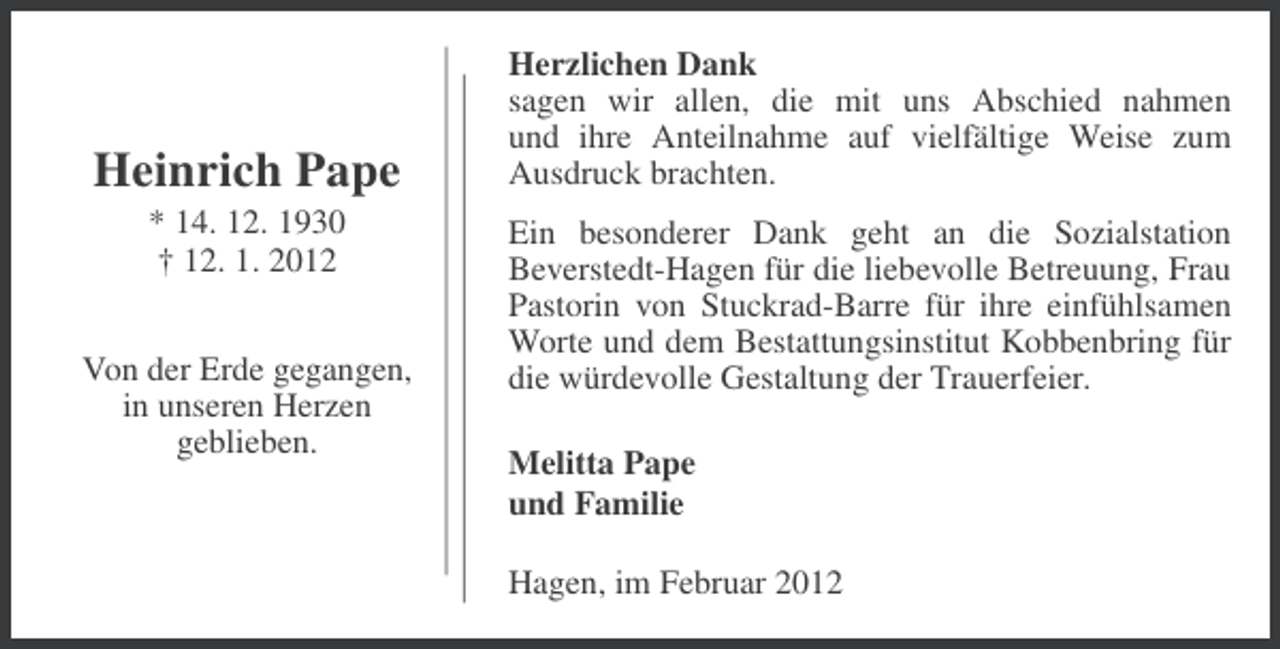 <p>Heinrich Pape<br />* 14. 12. 1930<br />† 12. 1. 2012<br />Von der Erde gegangen,<br />in unseren Herzen<br />geblieben.</p><p>Herzlichen Dank<br />sagen wir allen, die mit uns Abschied nahmen<br />und ihre Anteilnahme auf vielfältige Weise zum<br />Ausdruck brachten.<br />Ein besonderer Dank geht an die Sozialstation<br />Beverstedt-Hagen für die liebevolle Betreuung, Frau<br />Pastorin von Stuckrad-Barre für ihre einfühlsamen<br />Worte und dem Bestattungsinstitut Kobbenbring für<br />die würdevolle Gestaltung der Trauerfeier.<br />Melitta Pape<br />und Familie<br />Hagen, im Februar 2012</p>