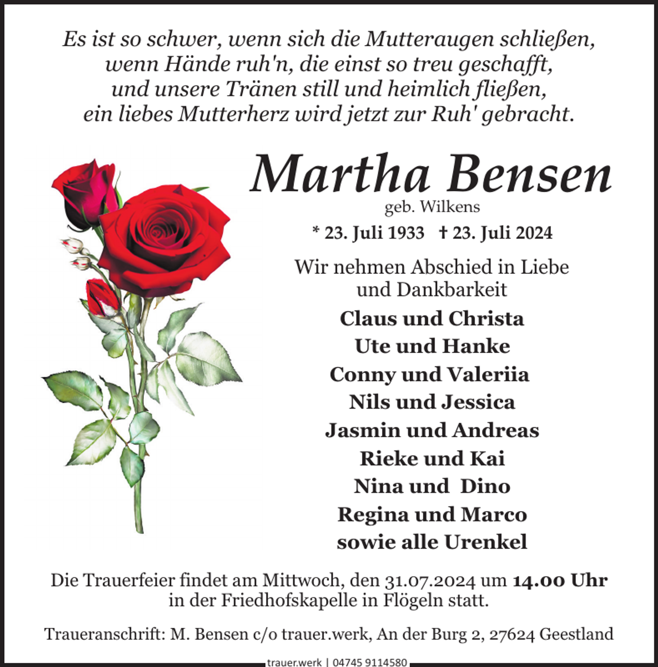 <p>Es ist so schwer, wenn sich die Mutteraugen schließen,<br />wenn Hände ruh'n, die einst so treu geschafft,<br />und unsere Tränen still und heimlich fließen,<br />ein liebes Mutterherz wird jetzt zur Ruh' gebracht.</p><p>Martha Bensen<br />geb. Wilkens</p><p>* 23. Juli 1933 † 23. Juli 2024</p><p>Wir nehmen Abschied in Liebe<br />und Dankbarkeit<br />Claus und Christa<br />Ute und Hanke<br />Conny und Valeriia<br />Nils und Jessica<br />Jasmin und Andreas<br />Rieke und Kai<br />Nina und Dino<br />Regina und Marco<br />sowie alle Urenkel<br />Die Trauerfeier findet am Mittwoch, den 31.07.2024 um 14.00 Uhr<br />in der Friedhofskapelle in Flögeln statt.<br />Traueranschrift: M. Bensen c/o trauer.werk, An der Burg 2, 27624 Geestland<br />trauer.werk | 04745 9114580</p>