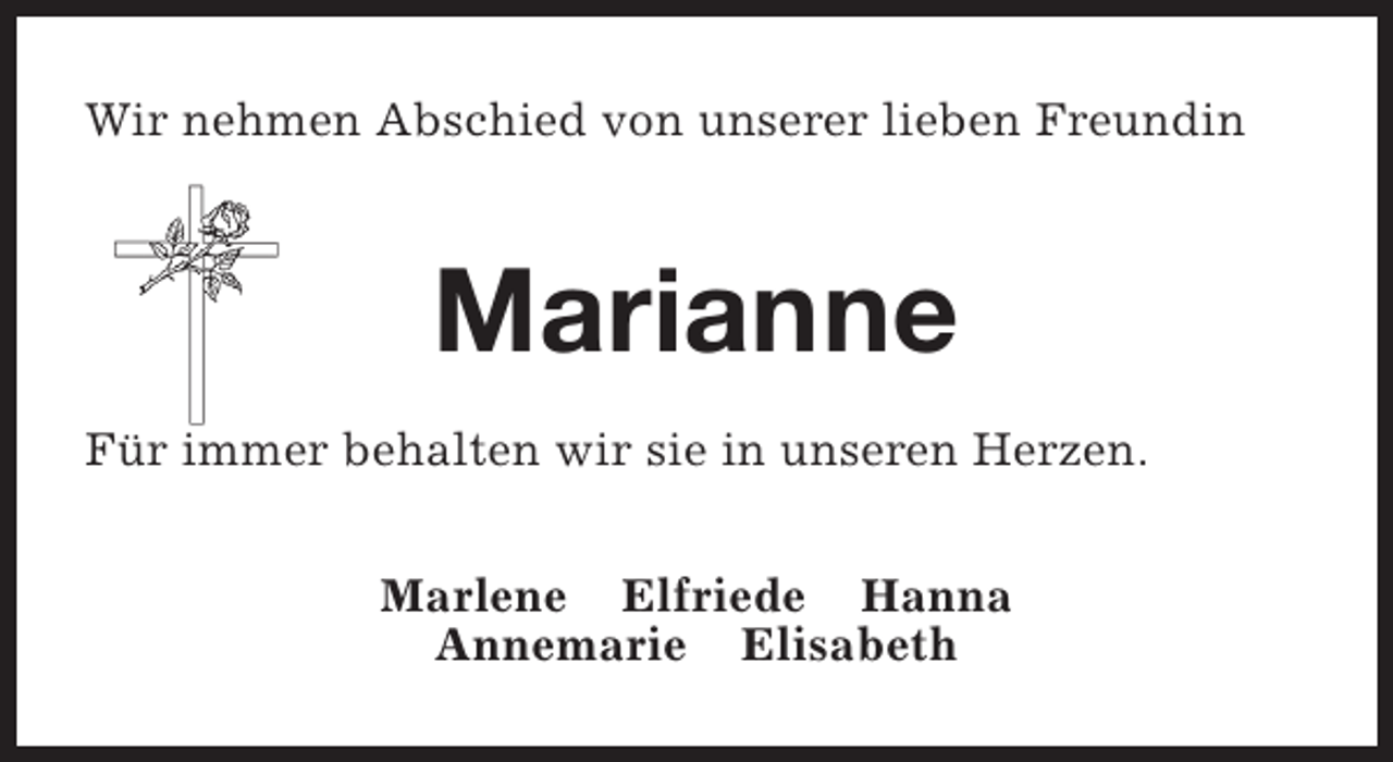 <p>Wir nehmen Abschied von unserer lieben Freundin</p><p>Marianne<br />Für immer behalten wir sie in unseren Herzen.<br />Marlene Elfriede Hanna<br />Annemarie Elisabeth</p>