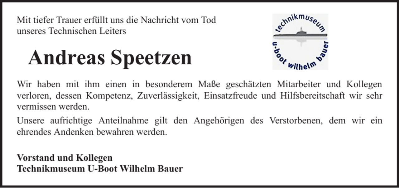 <p>Mit tiefer Trauer erfüllt uns die Nachricht vom Tod<br />unseres Technischen Leiters</p><p>Andreas Speetzen<br />Wir haben mit ihm einen in besonderem Maße geschätzten Mitarbeiter und Kollegen<br />verloren, dessen Kompetenz, Zuverlässigkeit, Einsatzfreude und Hilfsbereitschaft wir sehr<br />vermissen werden.<br />Unsere aufrichtige Anteilnahme gilt den Angehörigen des Verstorbenen, dem wir ein<br />ehrendes Andenken bewahren werden.<br />Vorstand und Kollegen<br />Technikmuseum U-Boot Wilhelm Bauer</p>