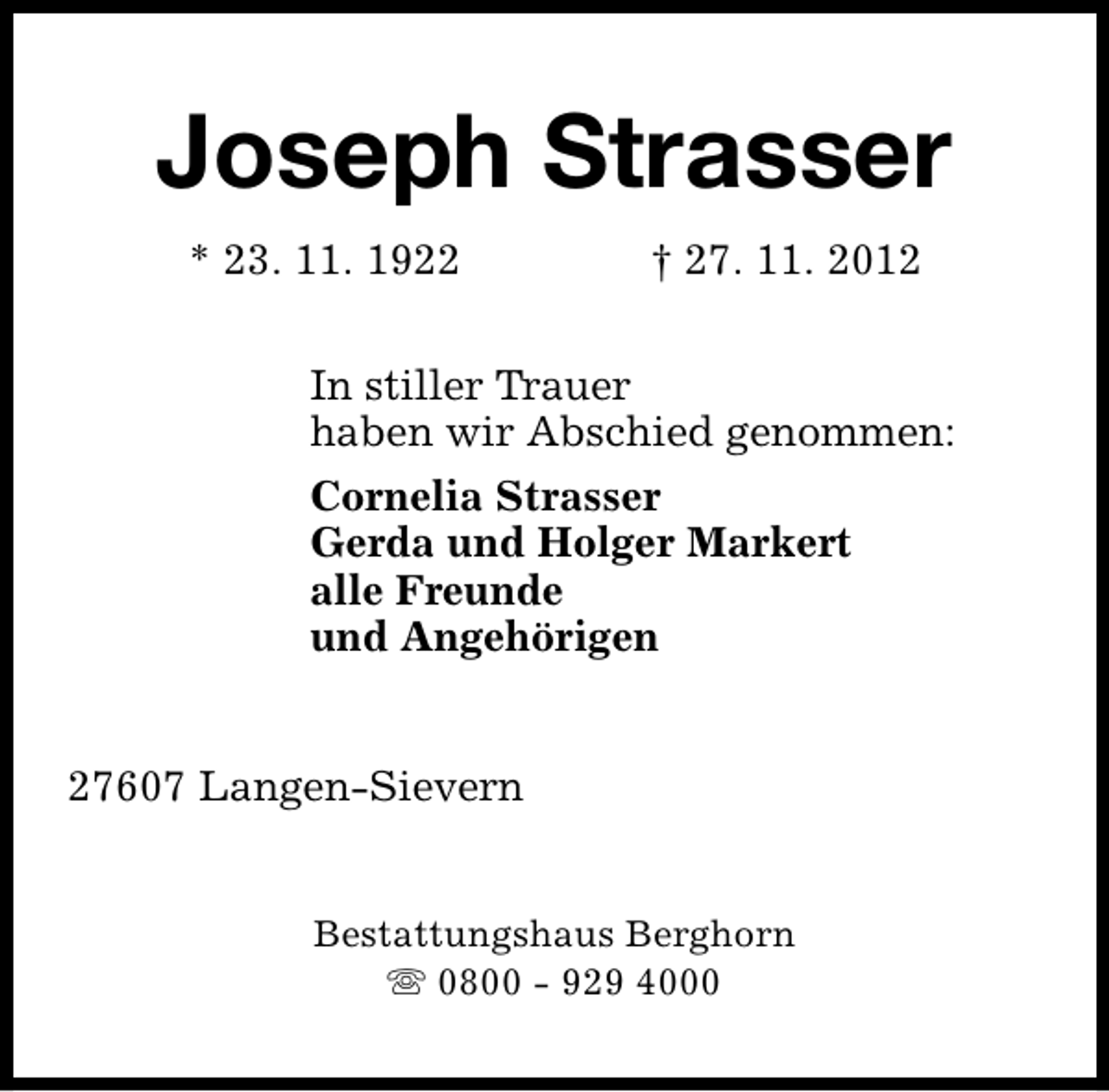 <p>Joseph Strasser<br />* 23. 11. 1922</p><p>† 27. 11. 2012</p><p>In stiller Trauer<br />haben wir Abschied genommen:<br />Cornelia Strasser<br />Gerda und Holger Markert<br />alle Freunde<br />und Angehörigen<br />27607 Langen-Sievern<br />Bestattungshaus Berghorn<br />s 0800 - 929 4000</p>