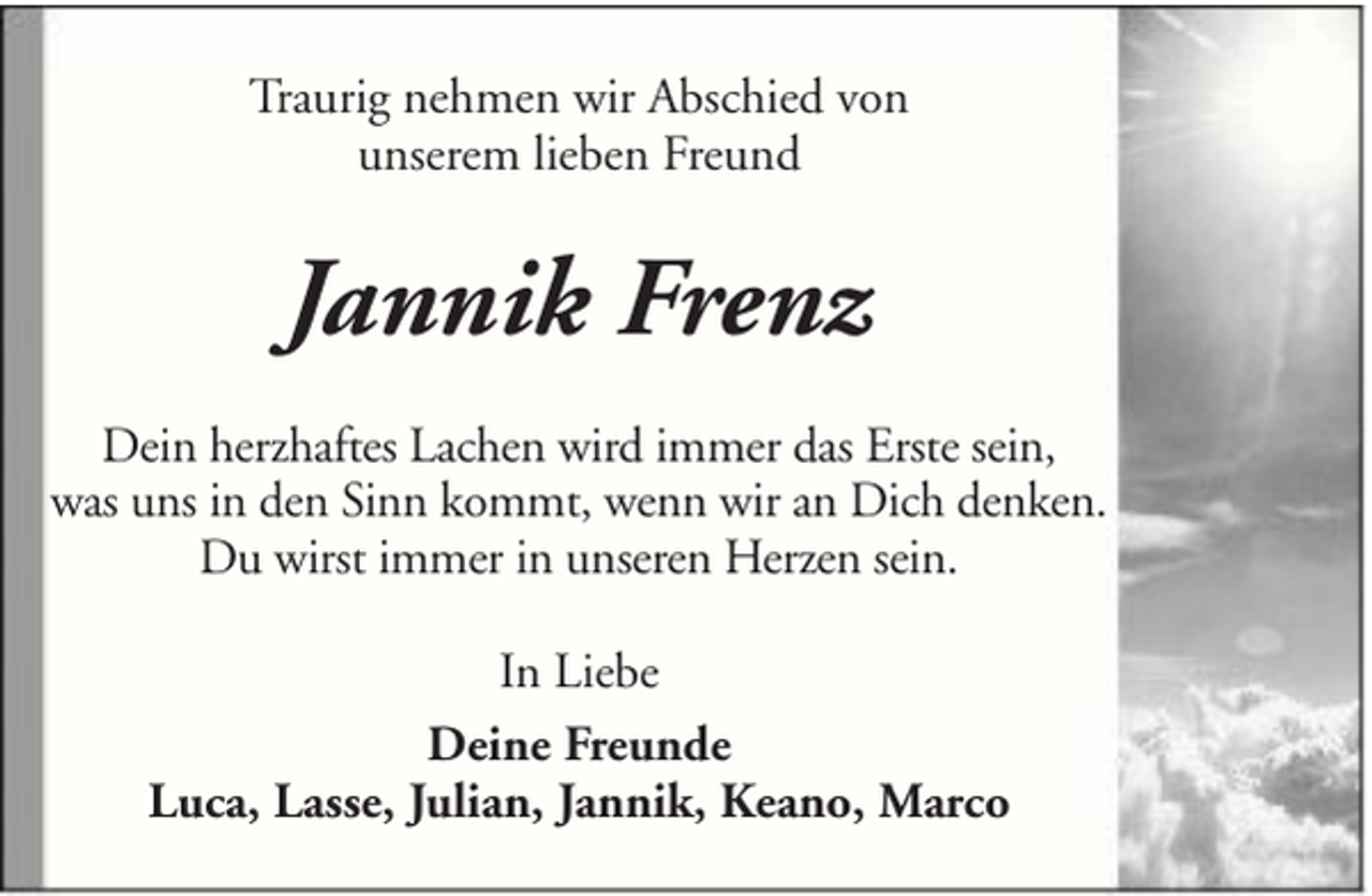 <p>Traurig nehmen wir Abschied von<br />unserem lieben Freund</p><p>Jannik Frenz<br />Dein herzhaftes Lachen wird immer das Erste sein,<br />was uns in den Sinn kommt, wenn wir an Dich denken.<br />Du wirst immer in unseren Herzen sein.<br />In Liebe<br />Deine Freunde<br />Luca, Lasse, Julian, Jannik, Keano, Marco</p>