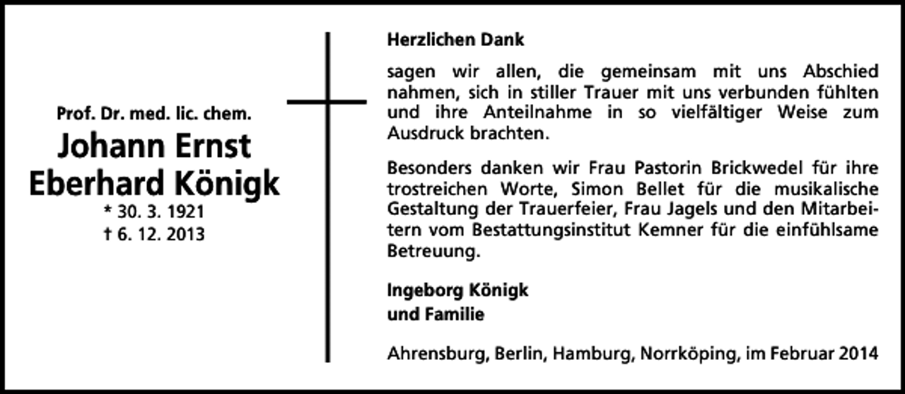 <p>Herzlichen Dank</p><p>Prof. Dr. med. lic. chem.</p><p>Johann Ernst<br />Eberhard Königk<br />* 30. 3. 1921<br />† 6. 12. 2013</p><p>sagen wir allen, die gemeinsam mit uns Abschied<br />nahmen, sich in stiller Trauer mit uns verbunden fühlten<br />und ihre Anteilnahme in so vielfältiger Weise zum<br />Ausdruck brachten.<br />Besonders danken wir Frau Pastorin Brickwedel für ihre<br />trostreichen Worte, Simon Bellet für die musikalische<br />Gestaltung der Trauerfeier, Frau Jagels und den Mitarbeitern vom Bestattungsinstitut Kemner für die einfühlsame<br />Betreuung.<br />Ingeborg Königk<br />und Familie<br />Ahrensburg, Berlin, Hamburg, Norrköping, im Februar 2014</p>