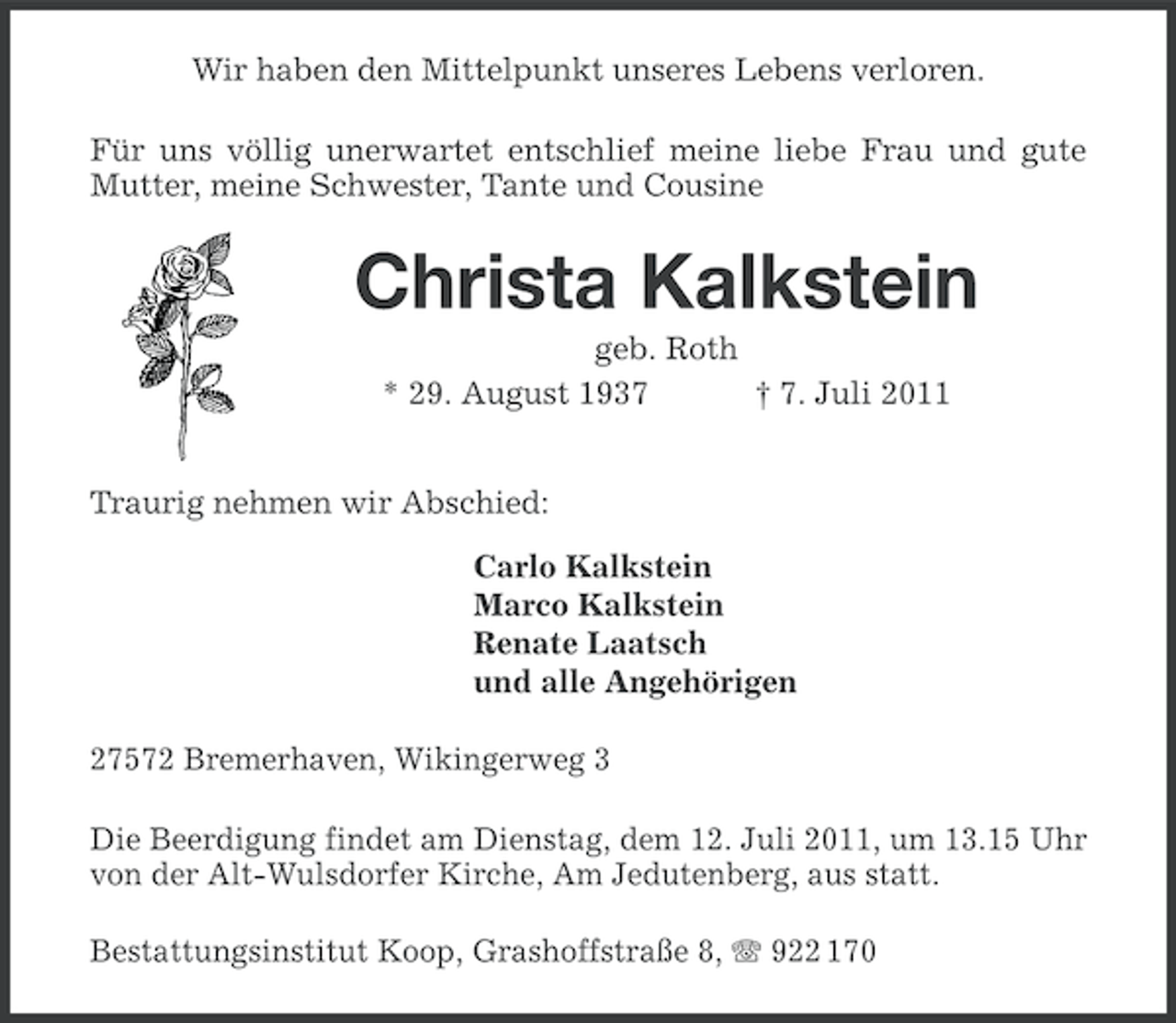 <p>Wir haben den Mittelpunkt unseres Lebens verloren.<br />Für uns völlig unerwartet entschlief meine liebe Frau und gute<br />Mutter, meine Schwester, Tante und Cousine</p><p>Christa Kalkstein<br />geb. Roth<br />* 29. August 1937<br />† 7. Juli 2011<br />Traurig nehmen wir Abschied:<br />Carlo Kalkstein<br />Marco Kalkstein<br />Renate Laatsch<br />und alle Angehörigen<br />27572 Bremerhaven, Wikingerweg 3<br />Die Beerdigung findet am Dienstag, dem 12. Juli 2011, um 13.15 Uhr<br />von der Alt-Wulsdorfer Kirche, Am Jedutenberg, aus statt.<br />Bestattungsinstitut Koop, Grashoffstraße 8, 922 170</p>