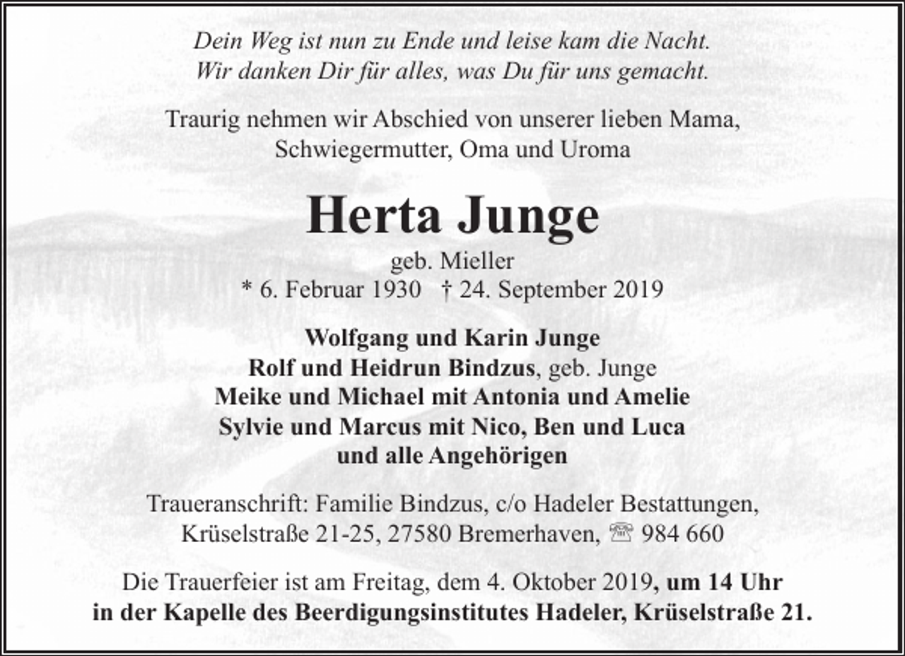 <p>Dein Weg ist nun zu Ende und leise kam die Nacht.<br />Wir danken Dir für alles, was Du für uns gemacht.<br />Traurig nehmen wir Abschied von unserer lieben Mama,<br />Schwiegermutter, Oma und Uroma</p><p>Herta Junge</p><p>geb. Mieller<br />* 6. Februar 1930 † 24. September 2019<br />Wolfgang und Karin Junge<br />Rolf und Heidrun Bindzus, geb. Junge<br />Meike und Michael mit Antonia und Amelie<br />Sylvie und Marcus mit Nico, Ben und Luca<br />und alle Angehörigen<br />Traueranschrift: Familie Bindzus, c/o Hadeler Bestattungen,<br />Krüselstraße 21-25, 27580 Bremerhaven, ' 984 660<br />Die Trauerfeier ist am Freitag, dem 4. Oktober 2019, um 14 Uhr<br />in der Kapelle des Beerdigungsinstitutes Hadeler, Krüselstraße 21.</p>