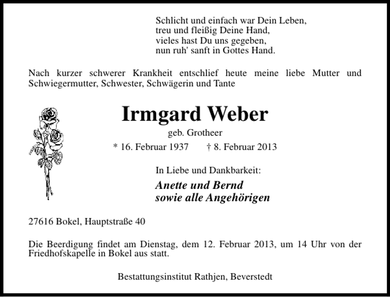 <p>Schlicht und einfach war Dein Leben,<br />treu und fleißig Deine Hand,<br />vieles hast Du uns gegeben,<br />nun ruh' sanft in Gottes Hand.<br />Nach kurzer schwerer Krankheit entschlief heute meine liebe Mutter und<br />Schwiegermutter, Schwester, Schwägerin und Tante</p><p>Irmgard Weber</p><p>geb. Grotheer<br />* 16. Februar 1937<br />† 8. Februar 2013<br />In Liebe und Dankbarkeit:</p><p>Anette und Bernd<br />sowie alle Angehörigen<br />27616 Bokel, Hauptstraße 40<br />Die Beerdigung findet am Dienstag, dem 12. Februar 2013, um 14 Uhr von der<br />Friedhofskapelle in Bokel aus statt.<br />Bestattungsinstitut Rathjen, Beverstedt</p>