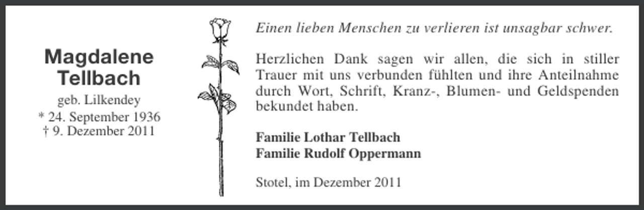 <p>Einen lieben Menschen zu verlieren ist unsagbar schwer.</p><p>Magdalene<br />Tellbach<br />geb. Lilkendey<br />* 24. September 1936<br />† 9. Dezember 2011</p><p>Herzlichen Dank sagen wir allen, die sich in stiller<br />Trauer mit uns verbunden fühlten und ihre Anteilnahme<br />durch Wort, Schrift, Kranz-, Blumen- und Geldspenden<br />bekundet haben.<br />Familie Lothar Tellbach<br />Familie Rudolf Oppermann<br />Stotel, im Dezember 2011</p>