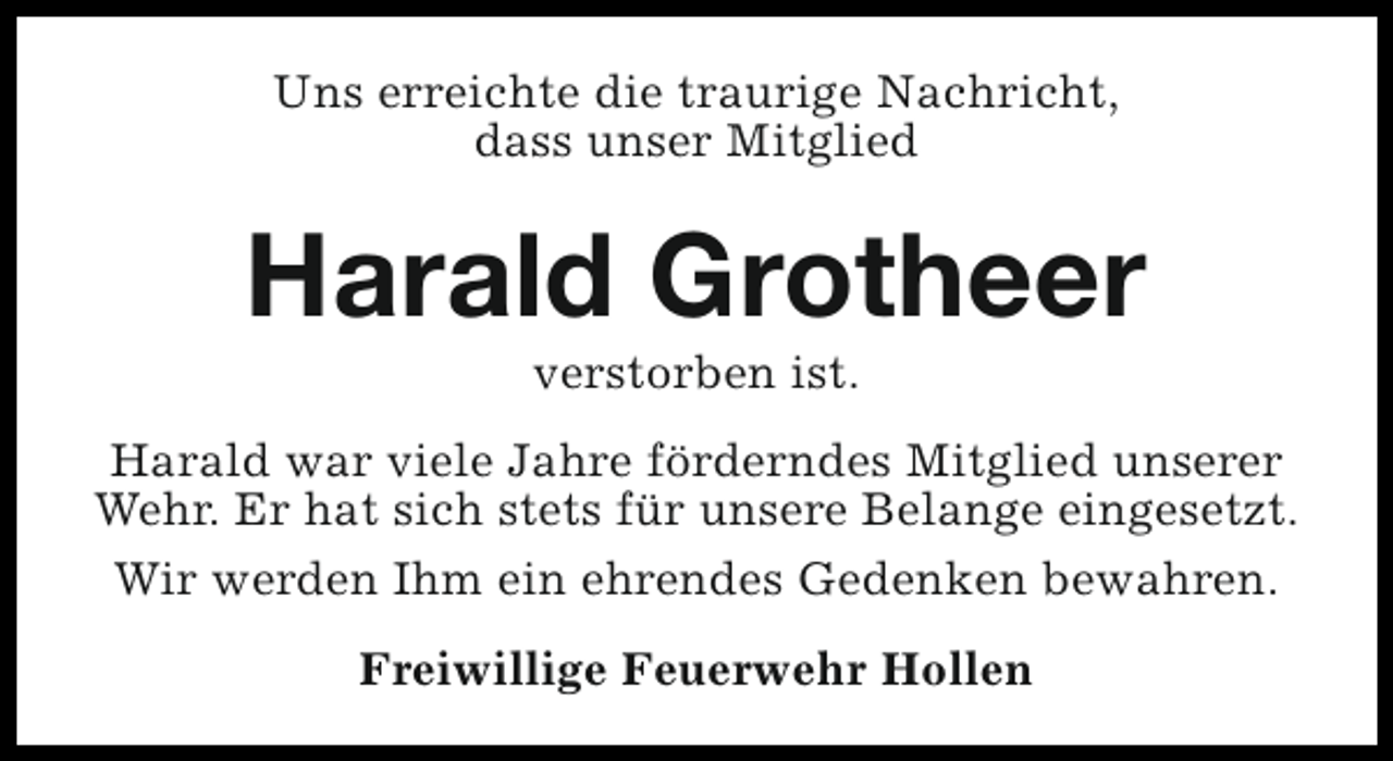 <p>Uns erreichte die traurige Nachricht,<br />dass unser Mitglied</p><p>Harald Grotheer<br />verstorben ist.</p><p>Harald war viele Jahre förderndes Mitglied unserer<br />Wehr. Er hat sich stets für unsere Belange eingesetzt.<br />Wir werden Ihm ein ehrendes Gedenken bewahren.<br />Freiwillige Feuerwehr Hollen</p>