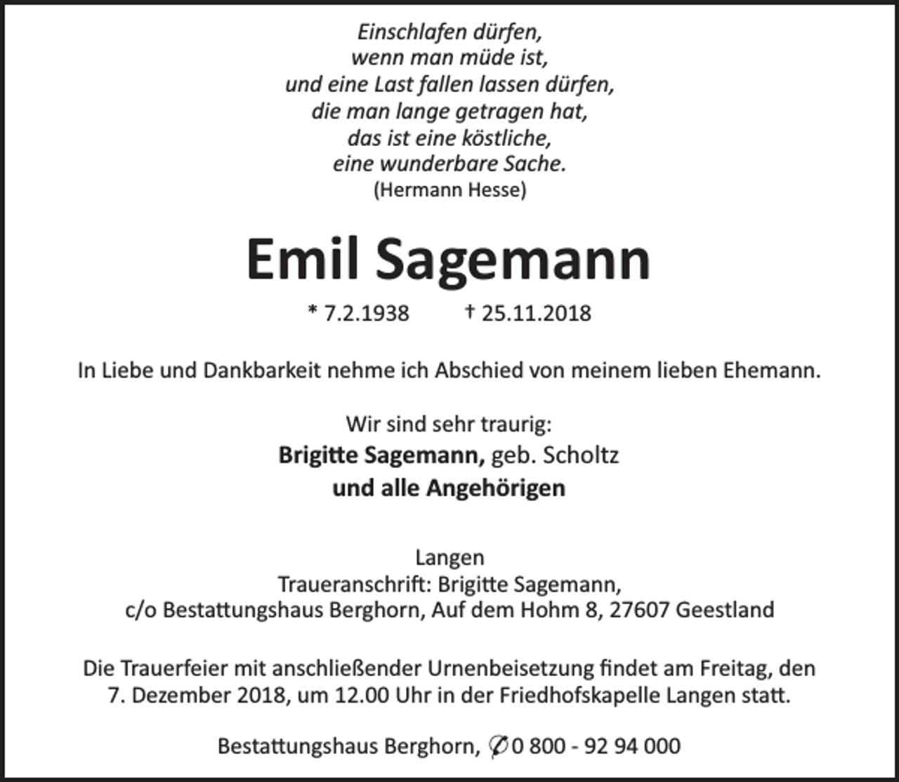 <p>Einschlafen dürfen,<br />wenn man müde ist,<br />und eine Last fallen lassen dürfen,<br />die man lange getragen hat,<br />das ist eine köstliche,<br />eine wunderbare Sache.<br />(Hermann Hesse)</p><p>Emil Sagemann<br />* 7.2.1938</p><p>† 25.11.2018</p><p>In Liebe und Dankbarkeit nehme ich Abschied von meinem lieben Ehemann.<br />Wir sind sehr traurig:</p><p>Brigi e Sagemann, geb. Scholtz<br />und alle Angehörigen<br />Langen<br />Traueranschri : Brigi e Sagemann,<br />c/o Besta ungshaus Berghorn, Auf dem Hohm 8, 27607 Geestland<br />Die Trauerfeier mit anschließender Urnenbeisetzung ﬁndet am Freitag, den<br />7. Dezember 2018, um 12.00 Uhr in der Friedhofskapelle Langen sta .<br />Besta ungshaus Berghorn, * 0 800 - 92 94 000</p>