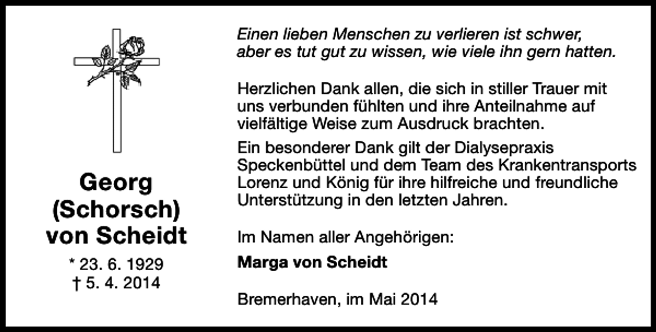 <p>Einen lieben Menschen zu verlieren ist schwer,<br />aber es tut gut zu wissen, wie viele ihn gern hatten.</p><p>Georg<br />(Schorsch)<br />von Scheidt<br />* 23. 6. 1929<br />† 5. 4. 2014</p><p>Herzlichen Dank allen, die sich in stiller Trauer mit<br />uns verbunden fühlten und ihre Anteilnahme auf<br />vielfältige Weise zum Ausdruck brachten.<br />Ein besonderer Dank gilt der Dialysepraxis<br />Speckenbüttel und dem Team des Krankentransports<br />Lorenz und König für ihre hilfreiche und freundliche<br />Unterstützung in den letzten Jahren.<br />Im Namen aller Angehörigen:<br />Marga von Scheidt<br />Bremerhaven, im Mai 2014</p>