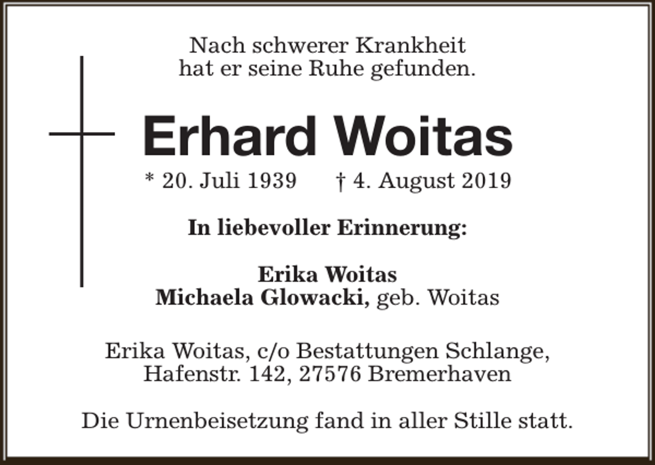 <p>Nach schwerer Krankheit<br />hat er seine Ruhe gefunden.</p><p>Erhard Woitas<br />* 20. Juli 1939</p><p>† 4. August 2019</p><p>In liebevoller Erinnerung:<br />Erika Woitas<br />Michaela Glowacki, geb. Woitas<br />Erika Woitas, c/o Bestattungen Schlange,<br />Hafenstr. 142, 27576 Bremerhaven<br />Die Urnenbeisetzung fand in aller Stille statt.</p>