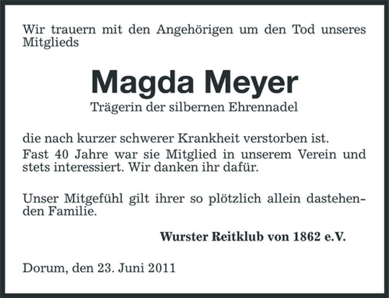 <p>Wir trauern mit den Angehörigen um den Tod unseres Mitglieds</p><p>Magda Meyer<br />Trägerin der silbernen Ehrennadel die nach kurzer schwerer Krankheit verstorben ist. Fast 40 Jahre war sie Mitglied in unserem Verein und stets interessiert. Wir danken ihr dafür. Unser Mitgefühl gilt ihrer so plötzlich allein dastehenden Familie. Wurster Reitklub von 1862 e.V. Dorum, den 23. Juni 2011</p>