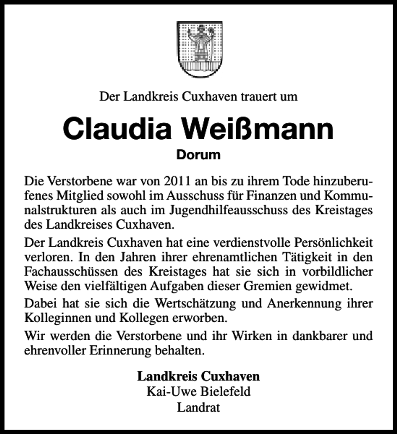 <p>Der Landkreis Cuxhaven trauert um</p><p>Claudia Weißmann<br />Dorum</p><p>Die Verstorbene war von 2011 an bis zu ihrem Tode hinzuberufenes Mitglied sowohl im Ausschuss für Finanzen und Kommunalstrukturen als auch im Jugendhilfeausschuss des Kreistages<br />des Landkreises Cuxhaven.<br />Der Landkreis Cuxhaven hat eine verdienstvolle Persönlichkeit<br />verloren. In den Jahren ihrer ehrenamtlichen Tätigkeit in den<br />Fachausschüssen des Kreistages hat sie sich in vorbildlicher<br />Weise den vielfältigen Aufgaben dieser Gremien gewidmet.<br />Dabei hat sie sich die Wertschätzung und Anerkennung ihrer<br />Kolleginnen und Kollegen erworben.<br />Wir werden die Verstorbene und ihr Wirken in dankbarer und<br />ehrenvoller Erinnerung behalten.<br />Landkreis Cuxhaven<br />Kai-Uwe Bielefeld<br />Landrat</p>