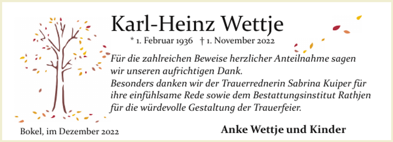 <p>Karl­Heinz Wettje<br />* 1. Februar 1936 † 1. November 2022</p><p>Für die zahlreichen Beweise herzlicher Anteilnahme sagen<br />wir unseren aufrichtigen Dank.<br />Besonders danken wir der Trauerrednerin Sabrina Kuiper für<br />ihre einfühlsame Rede sowie dem Bestattungsinstitut Rathjen<br />für die würdevolle Gestaltung der Trauerfeier.<br />Bokel, im Dezember 2022</p><p>Anke Wettje und Kinder</p>