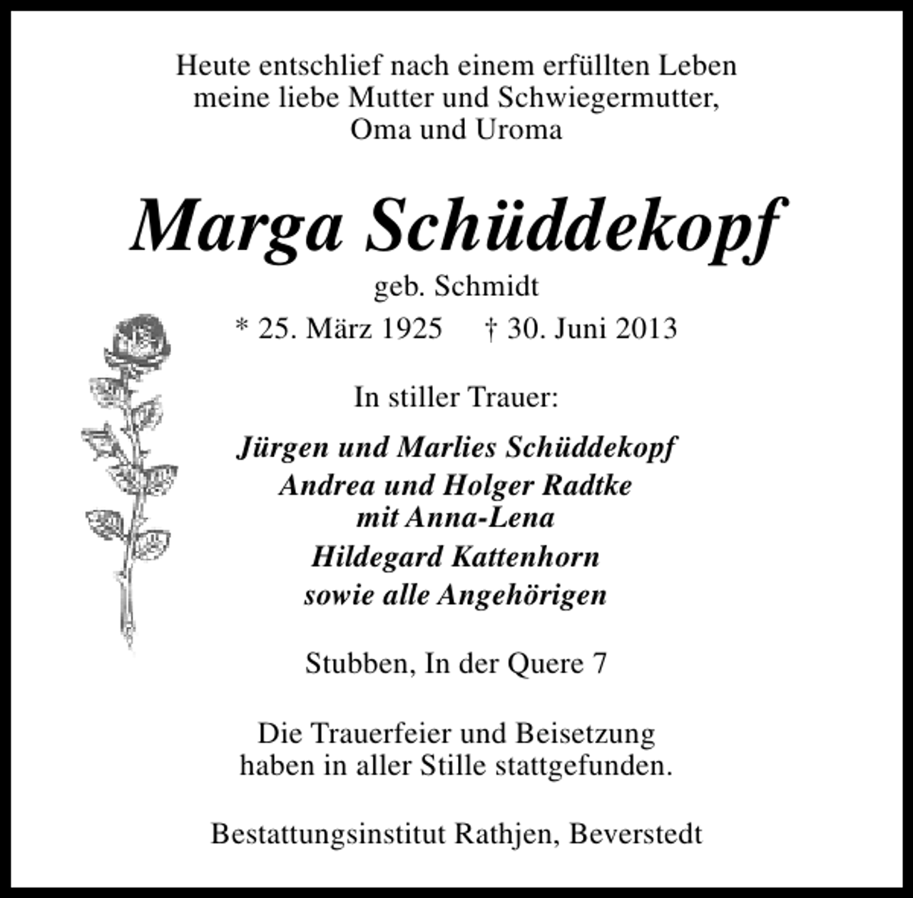 <p>Heute entschlief nach einem erfüllten Leben<br />meine liebe Mutter und Schwiegermutter,<br />Oma und Uroma</p><p>Marga Schüddekopf<br />geb. Schmidt<br />* 25. März 1925 † 30. Juni 2013<br />In stiller Trauer:<br />Jürgen und Marlies Schüddekopf<br />Andrea und Holger Radtke<br />mit Anna-Lena<br />Hildegard Kattenhorn<br />sowie alle Angehörigen<br />Stubben, In der Quere 7<br />Die Trauerfeier und Beisetzung<br />haben in aller Stille stattgefunden.<br />Bestattungsinstitut Rathjen, Beverstedt</p>