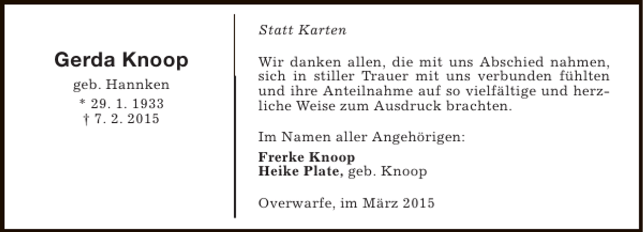 <p>Statt Karten</p><p>Gerda Knoop<br />geb. Hannken<br />* 29. 1. 1933<br />† 7. 2. 2015</p><p>Wir danken allen, die mit uns Abschied nahmen,<br />sich in stiller Trauer mit uns verbunden fühlten<br />und ihre Anteilnahme auf so vielfältige und herzliche Weise zum Ausdruck brachten.<br />Im Namen aller Angehörigen:<br />Frerke Knoop<br />Heike Plate, geb. Knoop<br />Overwarfe, im März 2015</p>