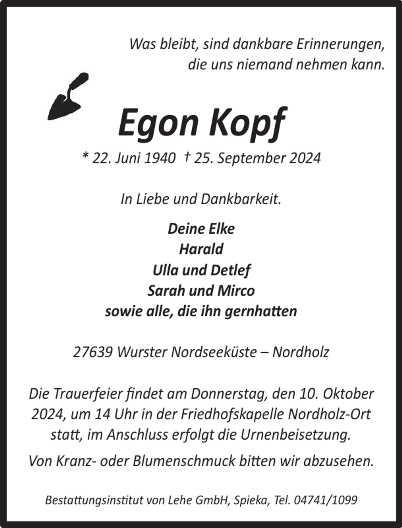 <p>Was bleibt, sind dankbare Erinnerungen,<br />die uns niemand nehmen kann.</p><p>Egon Kopf</p><p>* 22. Juni 1940 † 25. September 2024<br />In Liebe und Dankbarkeit.<br />Deine Elke<br />Harald<br />Ulla und Detlef<br />Sarah und Mirco<br />sowie alle, die ihn gernhatten<br />27639 Wurster Nordseeküste – Nordholz<br />Die Trauerfeier ﬁndet am Donnerstag, den 10. Oktober<br />2024, um 14 Uhr in der Friedhofskapelle Nordholz-Ort<br />statt, im Anschluss erfolgt die Urnenbeisetzung.<br />Von Kranz- oder Blumenschmuck bitten wir abzusehen.<br />Bestattungsinstitut von Lehe GmbH, Spieka, Tel. 04741/1099</p>