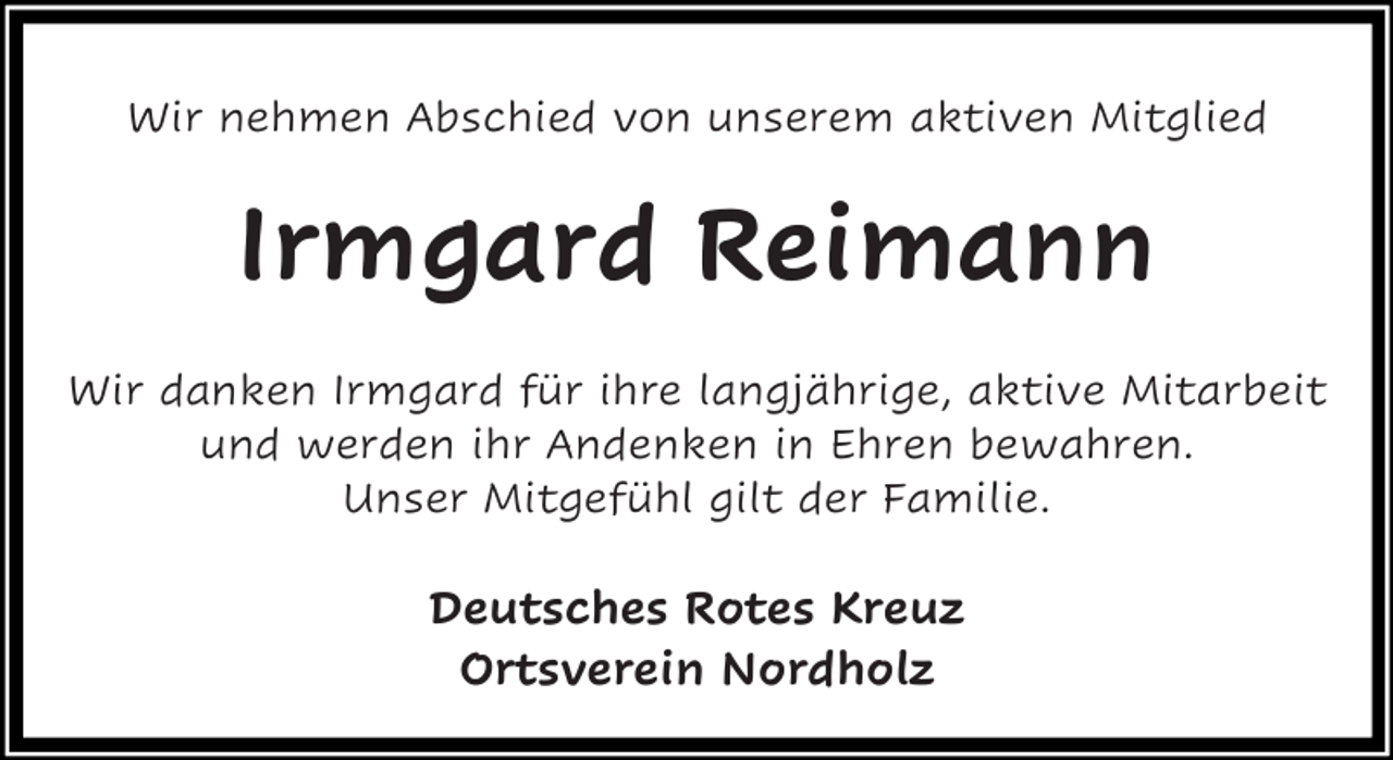 <p>Wir nehmen Abschied von unserem aktiven Mitglied</p><p>Irmgard Reimann<br />Wir danken Irmgard für ihre langjährige, aktive Mitarbeit<br />und werden ihr Andenken in Ehren bewahren.<br />Unser Mitgefühl gilt der Familie.</p><p>Deutsches Rotes Kreuz<br />Ortsverein Nordholz</p>