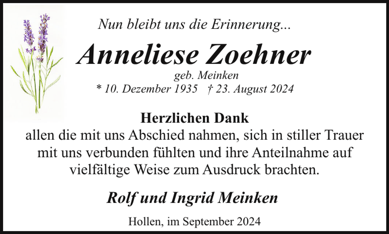 <p>Nun bleibt uns die Erinnerung...</p><p>Anneliese Zoehner<br />geb. Meinken<br />* 10. Dezember 1935 † 23. August 2024</p><p>Herzlichen Dank<br />allen die mit uns Abschied nahmen, sich in stiller Trauer<br />mit uns verbunden fühlten und ihre Anteilnahme auf<br />vielfältige Weise zum Ausdruck brachten.</p><p>Rolf und Ingrid Meinken<br />Hollen, im September 2024</p>