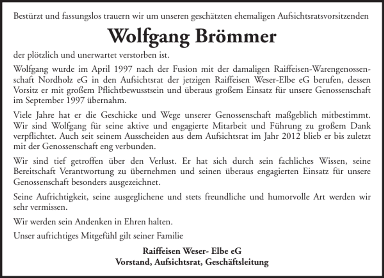 <p>Bestürzt und fassungslos trauern wir um unseren geschätzten ehemaligen Aufsichtsratsvorsitzenden</p><p>Wolfgang Brömmer<br />der plötzlich und unerwartet verstorben ist.<br />Wolfgang wurde im April 1997 nach der Fusion mit der damaligen Raiffeisen-Warengenossenschaft Nordholz eG in den Aufsichtsrat der jetzigen Raiffeisen Weser-Elbe eG berufen, dessen<br />Vorsitz er mit großem Pflichtbewusstsein und überaus großem Einsatz für unsere Genossenschaft<br />im September 1997 übernahm.<br />Viele Jahre hat er die Geschicke und Wege unserer Genossenschaft maßgeblich mitbestimmt.<br />Wir sind Wolfgang für seine aktive und engagierte Mitarbeit und Führung zu großem Dank<br />verpflichtet. Auch seit seinem Ausscheiden aus dem Aufsichtsrat im Jahr 2012 blieb er bis zuletzt<br />mit der Genossenschaft eng verbunden.<br />Wir sind tief getroffen über den Verlust. Er hat sich durch sein fachliches Wissen, seine<br />Bereitschaft Verantwortung zu übernehmen und seinen überaus engagierten Einsatz für unsere<br />Genossenschaft besonders ausgezeichnet.<br />Seine Aufrichtigkeit, seine ausgeglichene und stets freundliche und humorvolle Art werden wir<br />sehr vermissen.<br />Wir werden sein Andenken in Ehren halten.<br />Unser aufrichtiges Mitgefühl gilt seiner Familie<br />Raiffeisen Weser- Elbe eG<br />Vorstand, Aufsichtsrat, Geschäftsleitung</p>