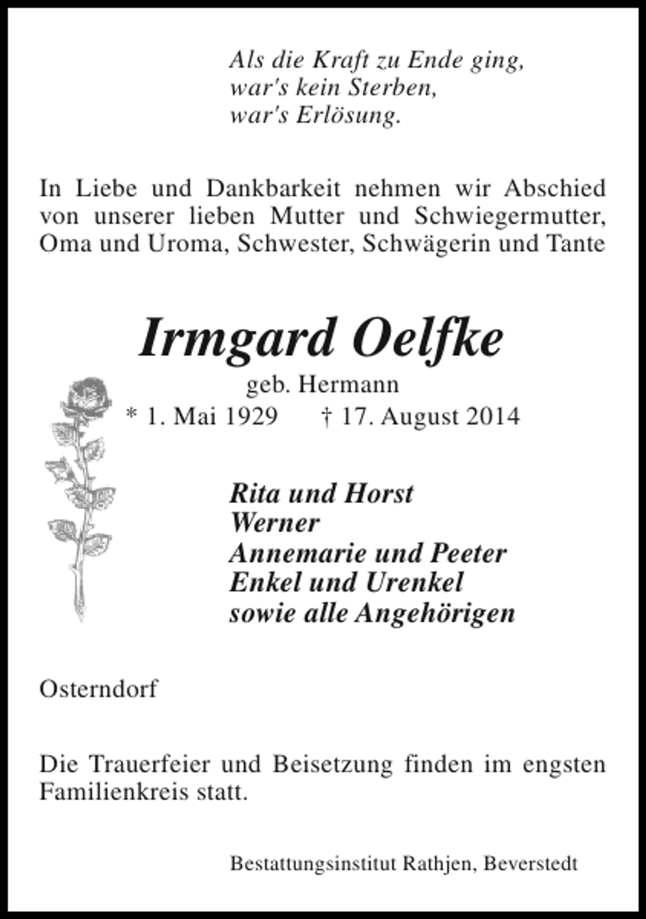 <p>Als die Kraft zu Ende ging,<br />war's kein Sterben,<br />war's Erlösung.<br />In Liebe und Dankbarkeit nehmen wir Abschied<br />von unserer lieben Mutter und Schwiegermutter,<br />Oma und Uroma, Schwester, Schwägerin und Tante</p><p>Irmgard Oelfke</p><p>geb. Hermann<br />* 1. Mai 1929<br />† 17. August 2014</p><p>Rita und Horst<br />Werner<br />Annemarie und Peeter<br />Enkel und Urenkel<br />sowie alle Angehörigen<br />Osterndorf<br />Die Trauerfeier und Beisetzung finden im engsten<br />Familienkreis statt.<br />Bestattungsinstitut Rathjen, Beverstedt</p>