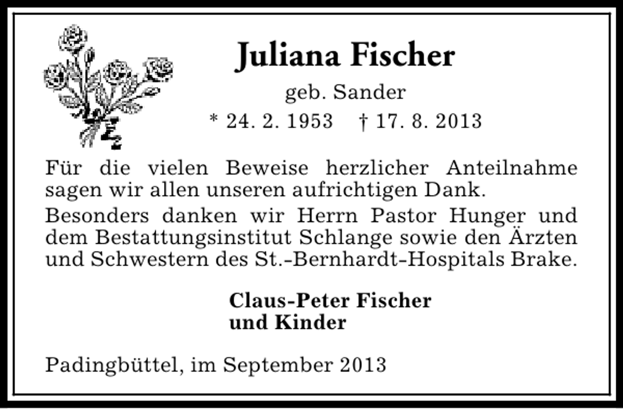 <p>Juliana Fischer<br />geb. Sander<br />* 24. 2. 1953 † 17. 8. 2013<br />Für die vielen Beweise herzlicher Anteilnahme<br />sagen wir allen unseren aufrichtigen Dank.<br />Besonders danken wir Herrn Pastor Hunger und<br />dem Bestattungsinstitut Schlange sowie den Ärzten<br />und Schwestern des St.-Bernhardt-Hospitals Brake.<br />Claus-Peter Fischer<br />und Kinder<br />Padingbüttel, im September 2013</p>