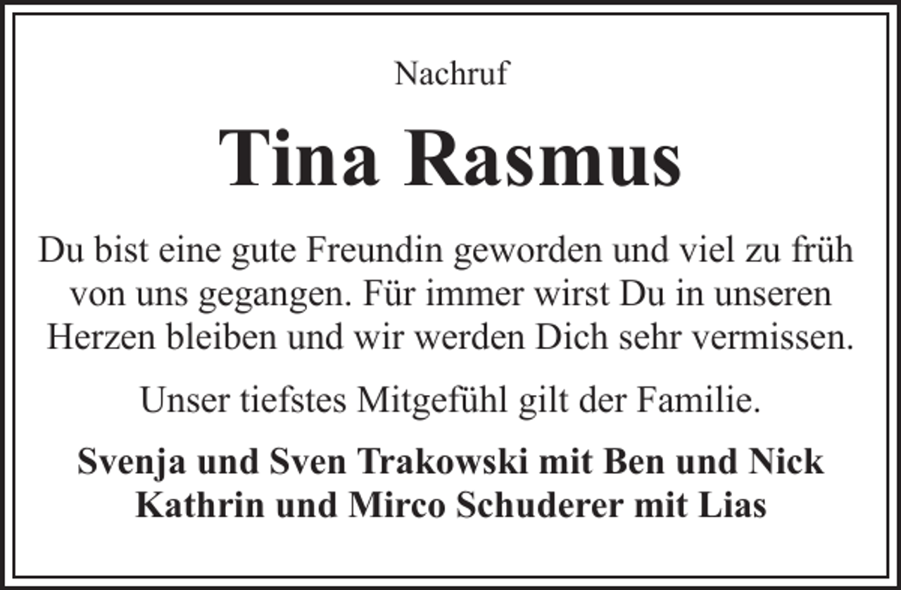<p>Nachruf</p>
<p>Tina Rasmus<br />Du bist eine gute Freundin geworden und viel zu früh<br />von uns gegangen. Für immer wirst Du in unseren<br />Herzen bleiben und wir werden Dich sehr vermissen.<br />Unser tiefstes Mitgefühl gilt der Familie.<br />Svenja und Sven Trakowski mit Ben und Nick<br />Kathrin und Mirco Schuderer mit Lias</p>