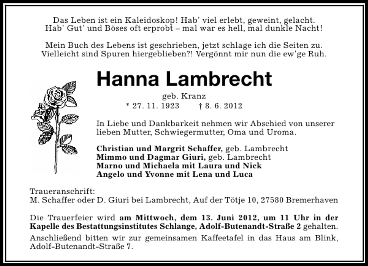 <p>Das Leben ist ein Kaleidoskop! Hab' viel erlebt, geweint, gelacht.<br />Hab' Gut' und Böses oft erprobt – mal war es hell, mal dunkle Nacht!<br />Mein Buch des Lebens ist geschrieben, jetzt schlage ich die Seiten zu.<br />Vielleicht sind Spuren hiergeblieben?! Vergönnt mir nun die ew'ge Ruh.</p><p>Hanna Lambrecht<br />geb. Kranz<br />* 27. 11. 1923<br />† 8. 6. 2012</p><p>In Liebe und Dankbarkeit nehmen wir Abschied von unserer<br />lieben Mutter, Schwiegermutter, Oma und Uroma.<br />Christian und Margrit Schaffer, geb. Lambrecht<br />Mimmo und Dagmar Giuri, geb. Lambrecht<br />Marno und Michaela mit Laura und Nick<br />Angelo und Yvonne mit Lena und Luca<br />Traueranschrift:<br />M. Schaffer oder D. Giuri bei Lambrecht, Auf der Tötje 10, 27580 Bremerhaven<br />Die Trauerfeier wird am Mittwoch, dem 13. Juni 2012, um 11 Uhr in der<br />Kapelle des Bestattungsinstitutes Schlange, Adolf-Butenandt-Straße 2 gehalten.<br />Anschließend bitten wir zur gemeinsamen Kaffeetafel in das Haus am Blink,<br />Adolf-Butenandt-Straße 7.</p>