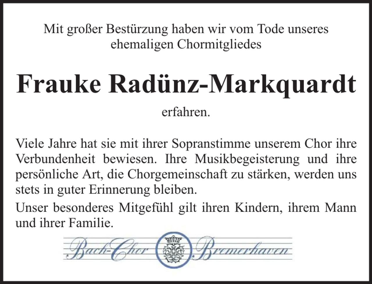 <p>Mit großer Bestürzung haben wir vom Tode unseres<br />ehemaligen Chormitgliedes</p><p>Frauke Radünz-Markquardt<br />erfahren.<br />Viele Jahre hat sie mit ihrer Sopranstimme unserem Chor ihre<br />Verbundenheit bewiesen. Ihre Musikbegeisterung und ihre<br />persönliche Art, die Chorgemeinschaft zu stärken, werden uns<br />stets in guter Erinnerung bleiben.<br />Unser besonderes Mitgefühl gilt ihren Kindern, ihrem Mann<br />und ihrer Familie.</p>