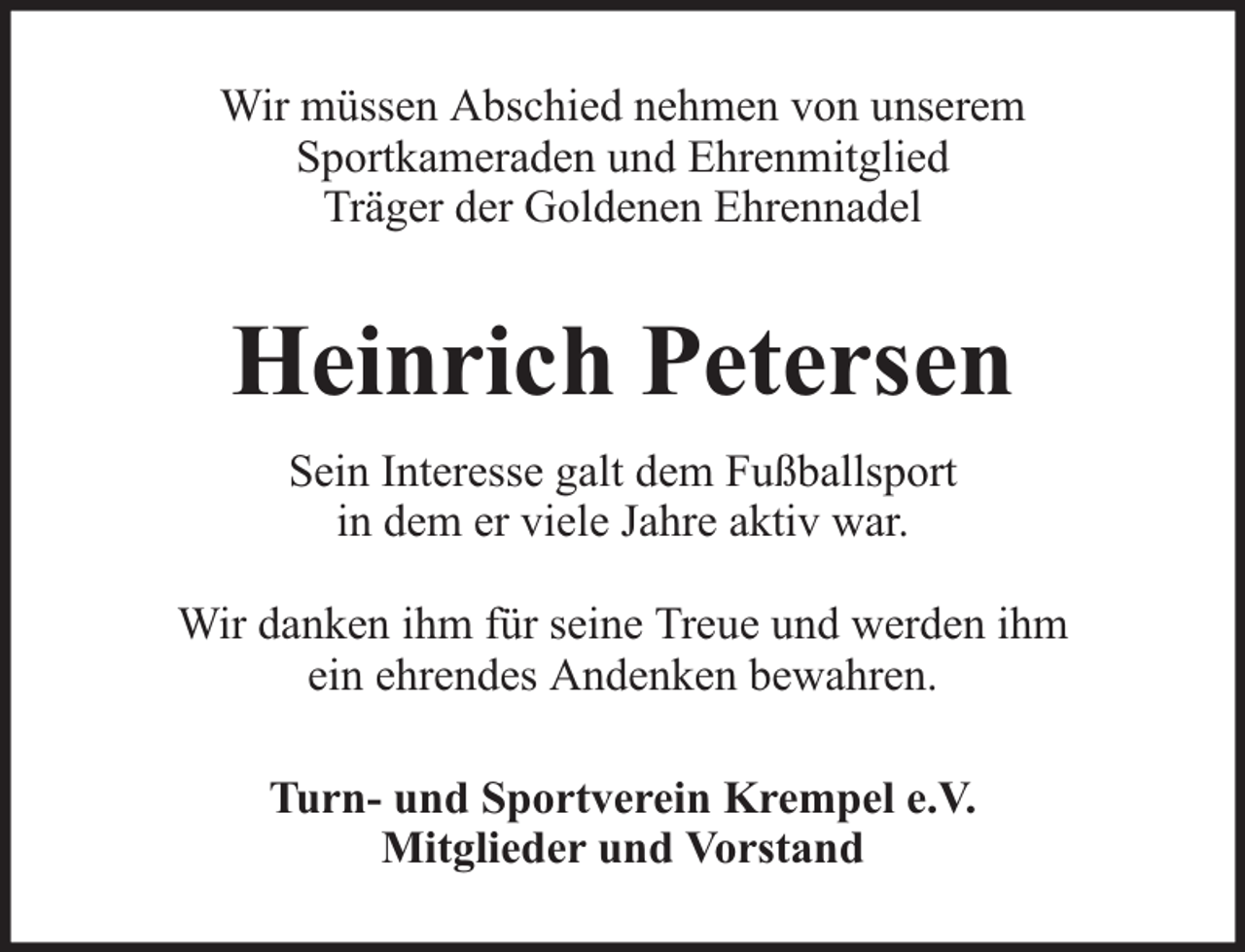 <p>Wir müssen Abschied nehmen von unserem<br />Sportkameraden und Ehrenmitglied<br />Träger der Goldenen Ehrennadel</p><p>Heinrich Petersen<br />Sein Interesse galt dem Fußballsport<br />in dem er viele Jahre aktiv war.<br />Wir danken ihm für seine Treue und werden ihm<br />ein ehrendes Andenken bewahren.<br />Turn- und Sportverein Krempel e.V.<br />Mitglieder und Vorstand</p>