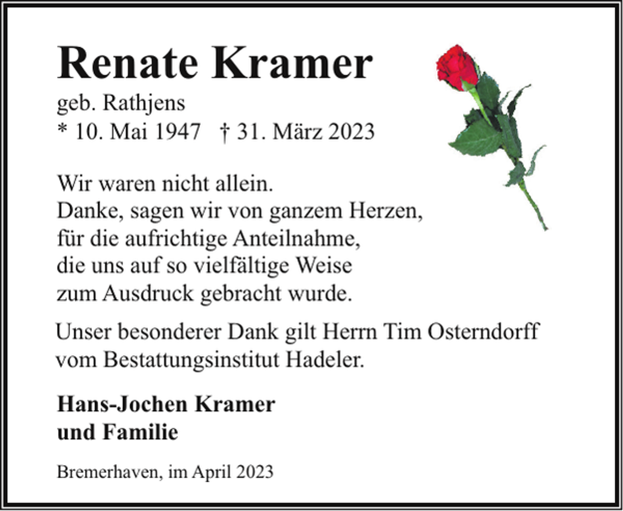 <p>Renate Kramer</p><p>geb. Rathjens<br />* 10. Mai 1947 † 31. März 2023<br />Wir waren nicht allein.<br />Danke, sagen wir von ganzem Herzen,<br />für die aufrichtige Anteilnahme,<br />die uns auf so vielfältige Weise<br />zum Ausdruck gebracht wurde.<br />Unser besonderer Dank gilt Herrn Tim Osterndorff<br />vom Bestattungsinstitut Hadeler.<br />Hans-Jochen Kramer<br />und Familie<br />Bremerhaven, im April 2023</p>