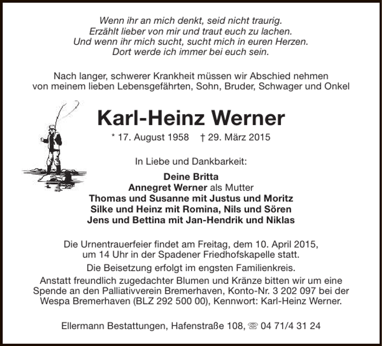 <p>Wenn ihr an mich denkt, seid nicht traurig.<br />Erzählt lieber von mir und traut euch zu lachen.<br />Und wenn ihr mich sucht, sucht mich in euren Herzen.<br />Dort werde ich immer bei euch sein.<br />Nach langer, schwerer Krankheit müssen wir Abschied nehmen<br />von meinem lieben Lebensgefährten, Sohn, Bruder, Schwager und Onkel</p><p>Karl-Heinz Werner<br />* 17. August 1958</p><p>† 29. März 2015</p><p>In Liebe und Dankbarkeit:<br />Deine Britta<br />Annegret Werner als Mutter<br />Thomas und Susanne mit Justus und Moritz<br />Silke und Heinz mit Romina, Nils und Sören<br />Jens und Bettina mit Jan-Hendrik und Niklas<br />Die Urnentrauerfeier findet am Freitag, dem 10. April 2015,<br />um 14 Uhr in der Spadener Friedhofskapelle statt.<br />Die Beisetzung erfolgt im engsten Familienkreis.<br />Anstatt freundlich zugedachter Blumen und Kränze bitten wir um eine<br />Spende an den Palliativverein Bremerhaven, Konto-Nr. 3 202 097 bei der<br />Wespa Bremerhaven (BLZ 292 5), Kennwort: Karl-Heinz Werner.<br />Ellermann Bestattungen, Hafenstraße 108, s 04 71/4 31 24</p>