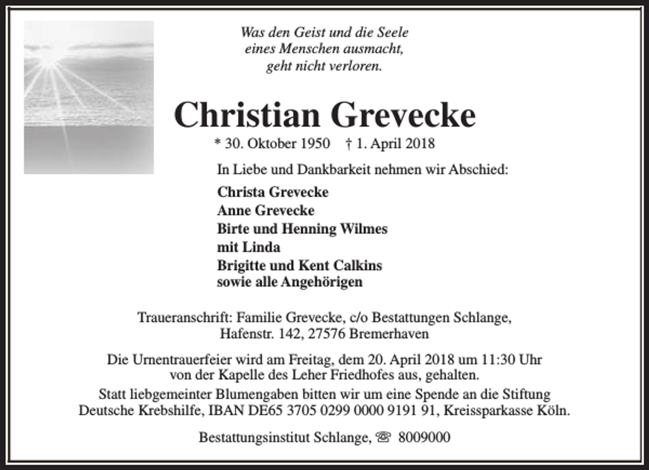 <p>Was den Geist und die Seele<br />eines Menschen ausmacht,<br />geht nicht verloren.</p><p>Christian Grevecke<br />* 30. Oktober 1950</p><p>† 1. April 2018</p><p>In Liebe und Dankbarkeit nehmen wir Abschied:<br />Christa Grevecke<br />Anne Grevecke<br />Birte und Henning Wilmes<br />mit Linda<br />Brigitte und Kent Calkins<br />sowie alle Angehörigen<br />Traueranschrift: Familie Grevecke, c/o Bestattungen Schlange,<br />Hafenstr. 142, 27576 Bremerhaven<br />Die Urnentrauerfeier wird am Freitag, dem 20. April 2018 um 11:30 Uhr<br />von der Kapelle des Leher Friedhofes aus, gehalten.<br />Statt liebgemeinter Blumengaben bitten wir um eine Spende an die Stiftung<br />Deutsche Krebshilfe, IBAN DE65 3705 0299 0000 91, Kreissparkasse Köln.<br />Bestattungsinstitut Schlange, s 8009000</p>