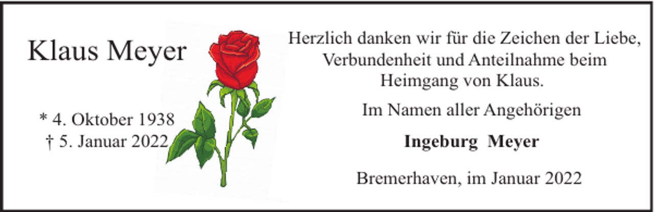 <p>Klaus Meyer<br />* 4. Oktober 1938<br />† 5. Januar 2022</p><p>Herzlich danken wir für die Zeichen der Liebe,<br />Verbundenheit und Anteilnahme beim<br />Heimgang von Klaus.<br />Im Namen aller Angehörigen<br />Ingeburg Meyer<br />Bremerhaven, im Januar 2022</p>