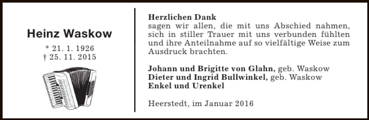 <p>Heinz Waskow<br />* 21. 1. 1926<br />† 25. 11. 2015</p><p>Herzlichen Dank<br />sagen wir allen, die mit uns Abschied nahmen,<br />sich in stiller Trauer mit uns verbunden fühlten<br />und ihre Anteilnahme auf so vielfältige Weise zum<br />Ausdruck brachten.<br />Johann und Brigitte von Glahn, geb. Waskow<br />Dieter und Ingrid Bullwinkel, geb. Waskow<br />Enkel und Urenkel<br />Heerstedt, im Januar 2016</p>