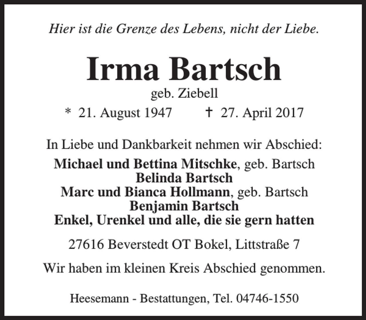 <p>Hier ist die Grenze des Lebens, nicht der Liebe.</p><p>Irma Bartsch</p><p>geb. Ziebell<br />* 21. August 1947<br />B 27. April 2017<br />In Liebe und Dankbarkeit nehmen wir Abschied:<br />Michael und Bettina Mitschke, geb. Bartsch<br />Belinda Bartsch<br />Marc und Bianca Hollmann, geb. Bartsch<br />Benjamin Bartsch<br />Enkel, Urenkel und alle, die sie gern hatten<br />27616 Beverstedt OT Bokel, Littstraße 7<br />Wir haben im kleinen Kreis Abschied genommen.<br />Heesemann - Bestattungen, Tel. 04746-1550</p>