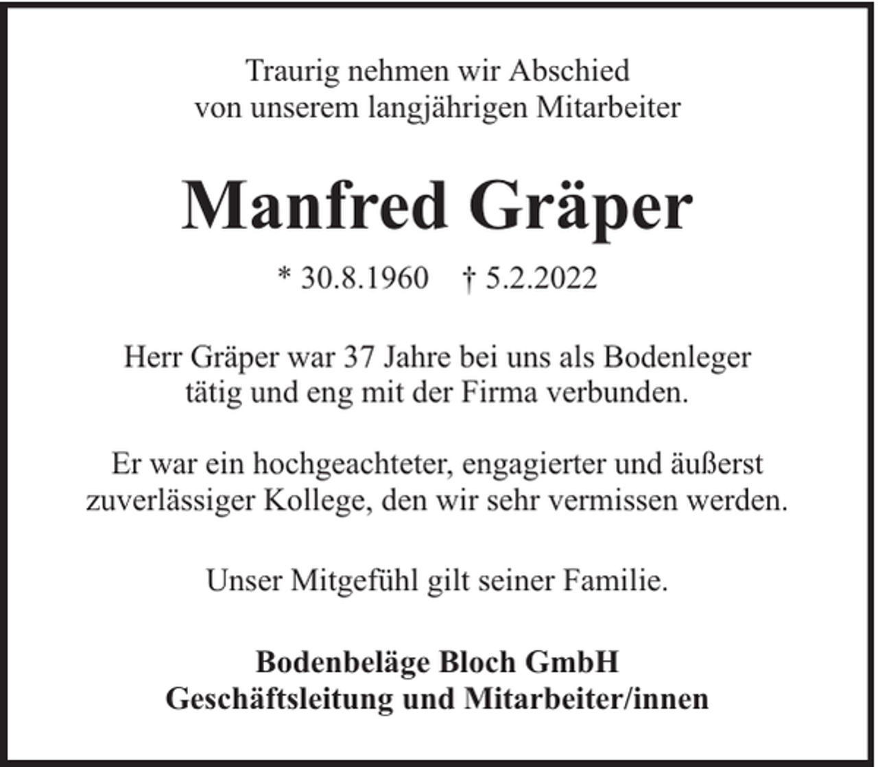<p>Traurig nehmen wir Abschied<br />von unserem langjährigen Mitarbeiter</p><p>Manfred Gräper<br />* 30.8.1960 † 5.2.2022<br />Herr Gräper war 37 Jahre bei uns als Bodenleger<br />tätig und eng mit der Firma verbunden.<br />Er war ein hochgeachteter, engagierter und äußerst<br />zuverlässiger Kollege, den wir sehr vermissen werden.<br />Unser Mitgefühl gilt seiner Familie.<br />Bodenbeläge Bloch GmbH<br />Geschäftsleitung und Mitarbeiter/innen</p>