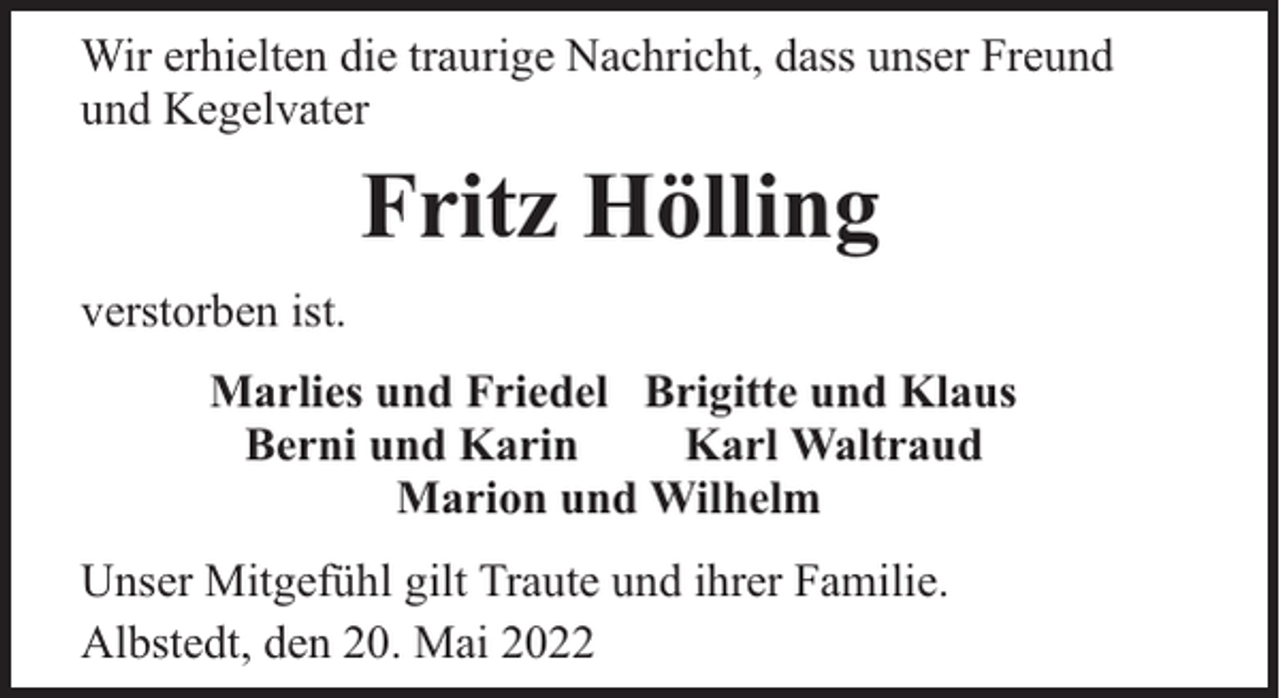 <p>Wir erhielten die traurige Nachricht, dass unser Freund<br />und Kegelvater</p><p>Fritz Hölling<br />verstorben ist.<br />Marlies und Friedel Brigitte und Klaus<br />Berni und Karin<br />Karl Waltraud<br />Marion und Wilhelm<br />Unser Mitgefühl gilt Traute und ihrer Familie.<br />Albstedt, den 20. Mai 2022</p>