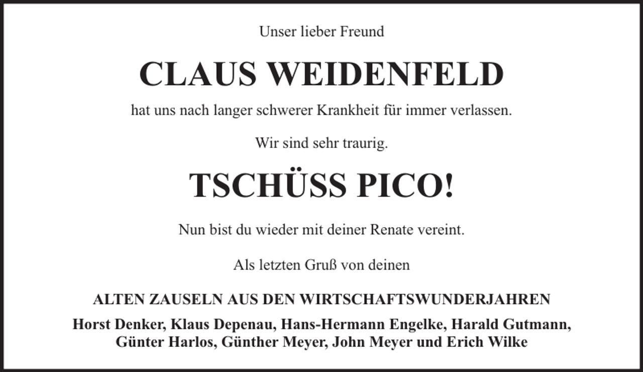 <p>Unser lieber Freund</p><p>CLAUS WEIDENFELD<br />hat uns nach langer schwerer Krankheit für immer verlassen.<br />Wir sind sehr traurig.</p><p>TSCHÜSS PICO!<br />Nun bist du wieder mit deiner Renate vereint.<br />Als letzten Gruß von deinen<br />ALTEN ZAUSELN AUS DEN WIRTSCHAFTSWUNDERJAHREN<br />Horst Denker, Klaus Depenau, Hans-Hermann Engelke, Harald Gutmann,<br />Günter Harlos, Günther Meyer, John Meyer und Erich Wilke</p>