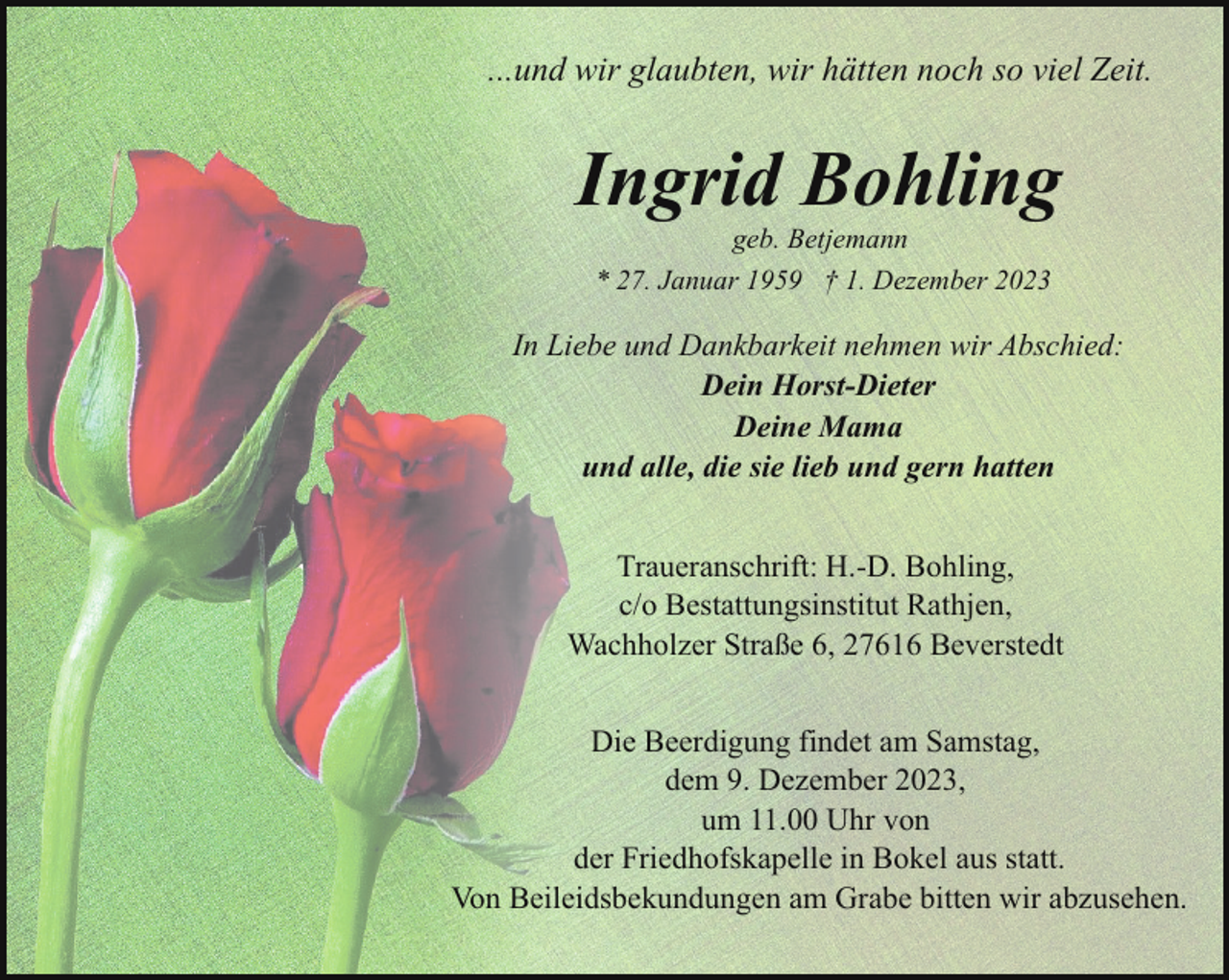 <p>...und wir glaubten, wir hätten noch so viel Zeit.</p><p>Ingrid Bohling<br />geb. Betjemann</p><p>* 27. Januar 1959 † 1. Dezember 2023</p><p>In Liebe und Dankbarkeit nehmen wir Abschied:<br />Dein Horst-Dieter<br />Deine Mama<br />und alle, die sie lieb und gern hatten<br />Traueranschrift: H.-D. Bohling,<br />c/o Bestattungsinstitut Rathjen,<br />Wachholzer Straße 6, 27616 Beverstedt<br />Die Beerdigung findet am Samstag,<br />dem 9. Dezember 2023,<br />um 11.00 Uhr von<br />der Friedhofskapelle in Bokel aus statt.<br />Von Beileidsbekundungen am Grabe bitten wir abzusehen.</p>