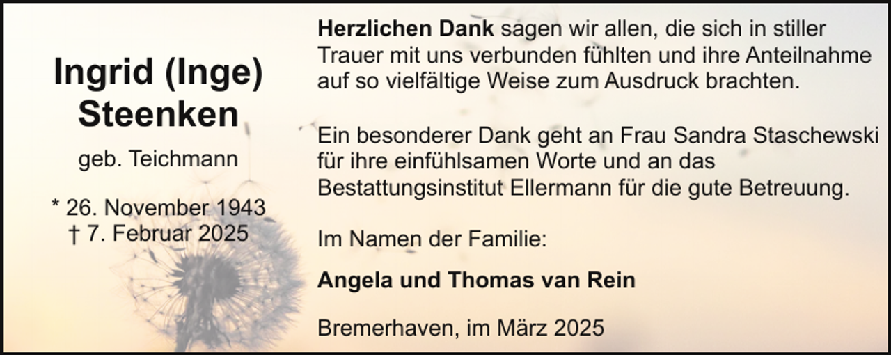 <p>Ingrid (Inge)<br />Steenken<br />geb. Teichmann<br />* 26. November 1943<br />† 7. Februar 2025</p><p>Herzlichen Dank sagen wir allen, die sich in stiller<br />Trauer mit uns verbunden fühlten und ihre Anteilnahme<br />auf so vielfältige Weise zum Ausdruck brachten.<br />Ein besonderer Dank geht an Frau Sandra Staschewski<br />für ihre einfühlsamen Worte und an das<br />Bestattungsinstitut Ellermann für die gute Betreuung.<br />Im Namen der Familie:<br />Angela und Thomas van Rein<br />Bremerhaven, im März 2025</p>
