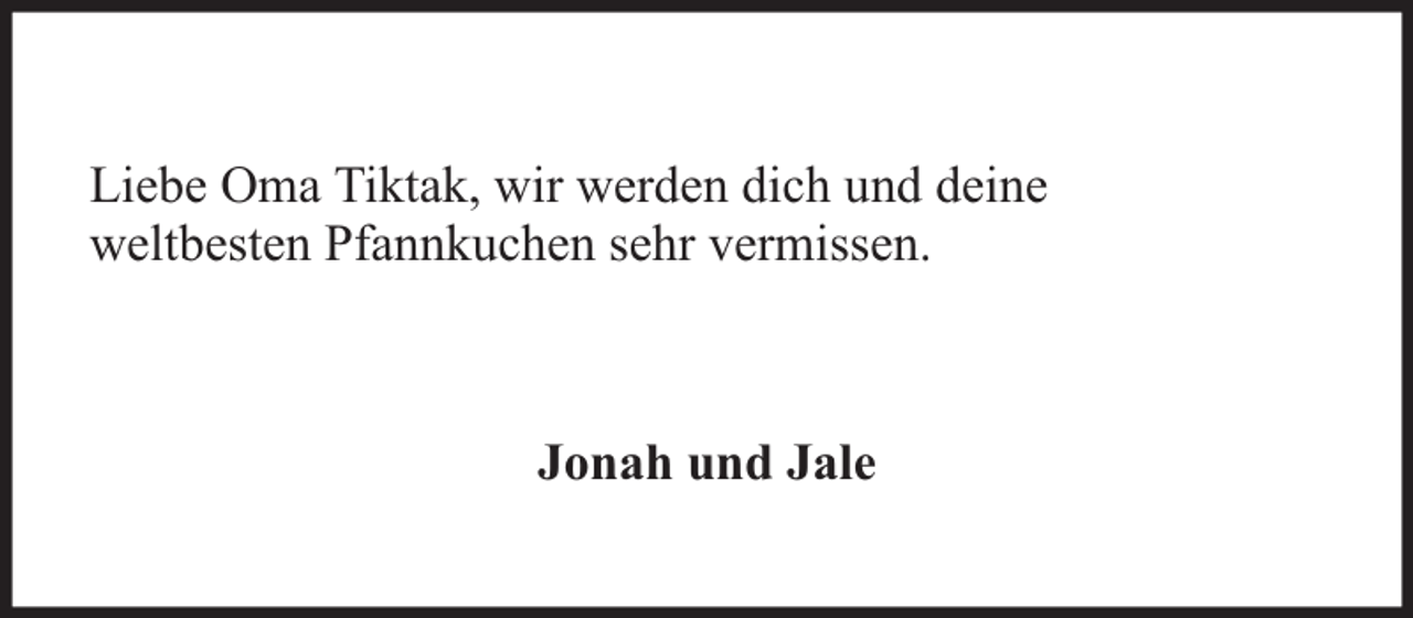 <p>Liebe Oma Tiktak, wir werden dich und deine<br />weltbesten Pfannkuchen sehr vermissen.</p><p>Jonah und Jale</p>