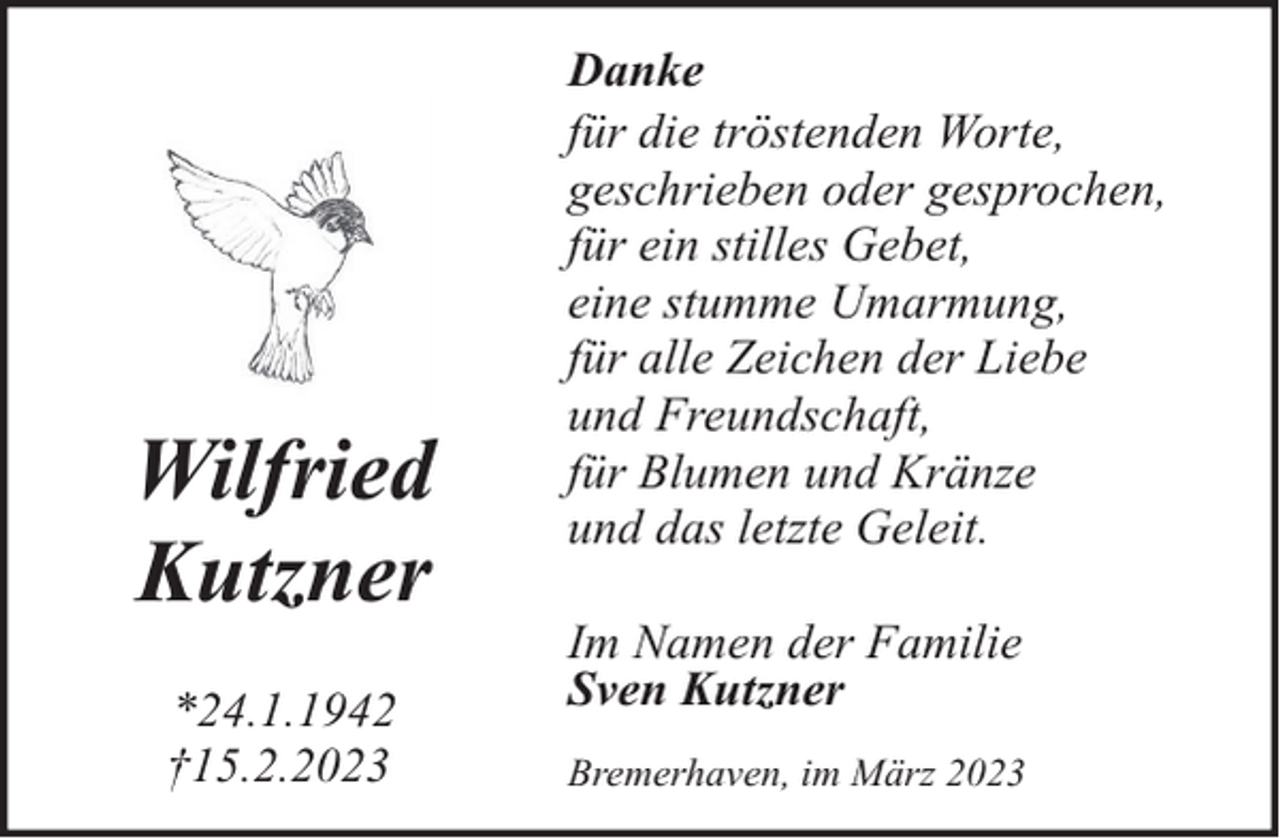 <p>Wilfried<br />Kutzner<br />*24.1.1942<br />†15.2.2023</p><p>Danke<br />für die tröstenden Worte,<br />geschrieben oder gesprochen,<br />für ein stilles Gebet,<br />eine stumme Umarmung,<br />für alle Zeichen der Liebe<br />und Freundschaft,<br />für Blumen und Kränze<br />und das letzte Geleit.<br />Im Namen der Familie<br />Sven Kutzner<br />Bremerhaven, im März 2023</p>