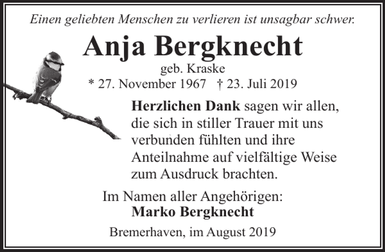 <p>Einen geliebten Menschen zu verlieren ist unsagbar schwer.</p><p>Anja Bergknecht<br />geb. Kraske<br />* 27. November 1967 † 23. Juli 2019</p><p>Herzlichen Dank sagen wir allen,<br />die sich in stiller Trauer mit uns<br />verbunden fühlten und ihre<br />Anteilnahme auf vielfältige Weise<br />zum Ausdruck brachten.<br />Im Namen aller Angehörigen:<br />Marko Bergknecht<br />Bremerhaven, im August 2019</p>