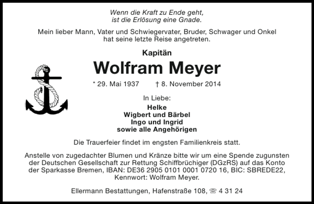 <p>Wenn die Kraft zu Ende geht,<br />ist die Erlösung eine Gnade.<br />Mein lieber Mann, Vater und Schwiegervater, Bruder, Schwager und Onkel<br />hat seine letzte Reise angetreten.</p><p>Kapitän</p><p>Wolfram Meyer</p><p>* 29. Mai 1937</p><p>† 8. November 2014</p><p>In Liebe:<br />Helke<br />Wigbert und Bärbel<br />Ingo und Ingrid<br />sowie alle Angehörigen<br />Die Trauerfeier findet im engsten Familienkreis statt.<br />Anstelle von zugedachter Blumen und Kränze bitte wir um eine Spende zugunsten<br />der Deutschen Gesellschaft zur Rettung Schiffbrüchiger (DGzRS) auf das Konto<br />der Sparkasse Bremen, IBAN: DE36 2905 0101 0001 0720 16, BIC: SBREDE22,<br />Kennwort: Wolfram Meyer.<br />Ellermann Bestattungen, Hafenstraße 108, s 4 31 24</p>