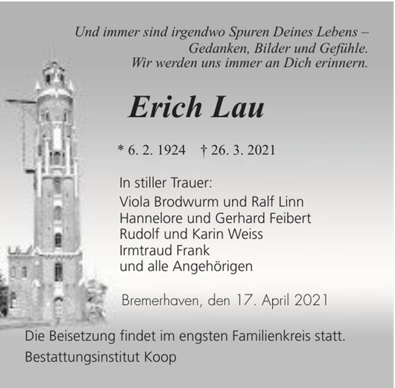<p>Und immer sind irgendwo Spuren Deines Lebens –<br />Gedanken, Bilder und Gefühle.<br />Wir werden uns immer an Dich erinnern.</p><p>Erich Lau<br />* 6. 2. 1924 † 26. 3. 2021<br />In stiller Trauer:<br />Viola Brodwurm und Ralf Linn<br />Hannelore und Gerhard Feibert<br />Rudolf und Karin Weiss<br />Irmtraud Frank<br />und alle Angehörigen<br />Bremerhaven, den 17. April 2021<br />Die Beisetzung findet im engsten Familienkreis statt.<br />Bestattungsinstitut Koop</p>