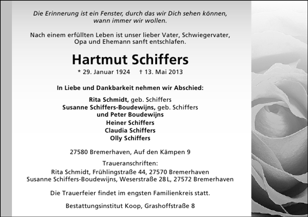 <p>Die Erinnerung ist ein Fenster, durch das wir Dich sehen können,<br />wann immer wir wollen.<br />Nach einem erfüllten Leben ist unser lieber Vater, Schwiegervater,<br />Opa und Ehemann sanft entschlafen.</p><p>Hartmut Schiffers<br />* 29. Januar 1924</p><p>† 13. Mai 2013</p><p>In Liebe und Dankbarkeit nehmen wir Abschied:<br />Rita Schmidt, geb. Schiffers<br />Susanne Schiffers-Boudewijns, geb. Schiffers<br />und Peter Boudewijns<br />Heiner Schiffers<br />Claudia Schiffers<br />Olly Schiffers<br />27580 Bremerhaven, Auf den Kämpen 9<br />Traueranschriften:<br />Rita Schmidt, Frühlingstraße 44, 27570 Bremerhaven<br />Susanne Schiffers-Boudewijns, Weserstraße 28 L, 27572 Bremerhaven<br />Die Trauerfeier ﬁndet im engsten Familienkreis statt.<br />Bestattungsinstitut Koop, Grashoffstraße 8</p>