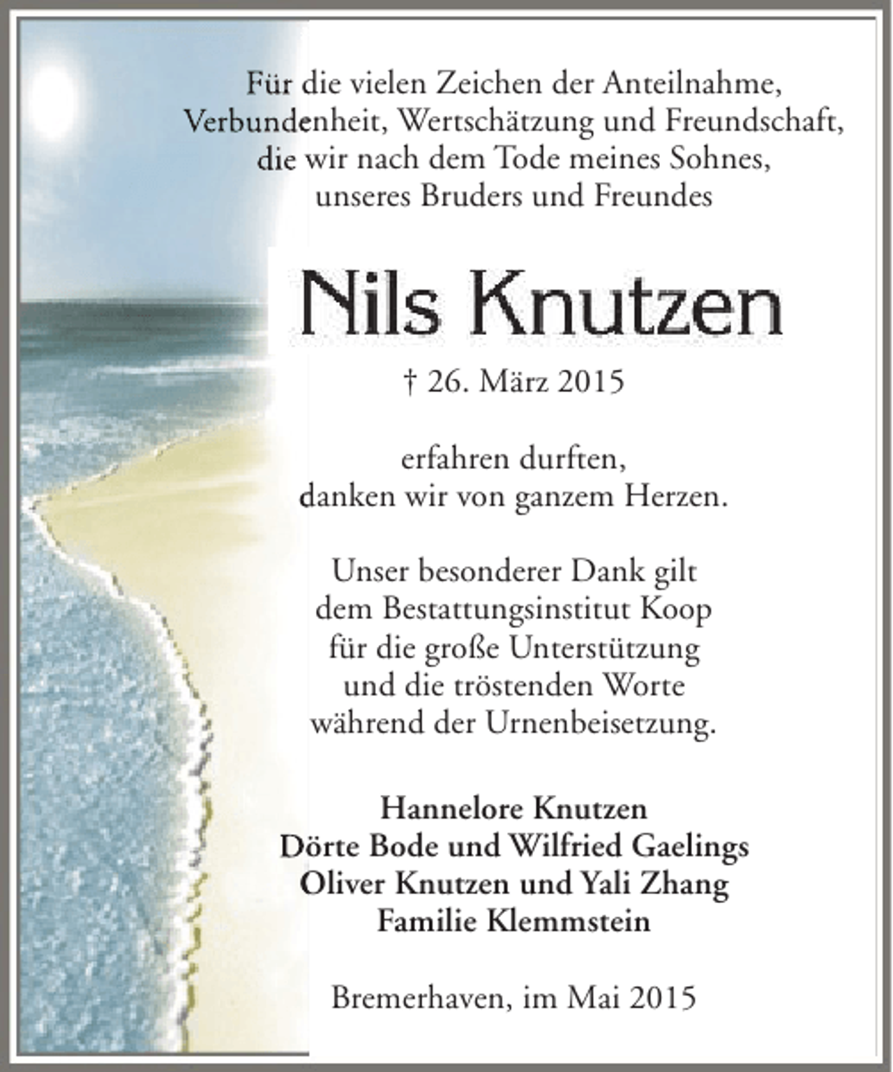 <p>Für die vielen Zeichen der Anteilnahme,<br />Verbundenheit, Wertschätzung und Freundschaft,<br />e<br />die wir nach dem Tode meines Sohnes,<br />unseres Bruders und Freundes</p><p>† 26. März 2015<br />erfahren durften,<br />danken wir von ganzem Herzen.<br />Unser besonderer Dank gilt<br />dem Bestattungsinstitut Koop<br />für die große Unterstützung<br />und die tröstenden Worte<br />während der Urnenbeisetzung.<br />Hannelore Knutzen<br />Dörte Bode und Wilfried Gaelings<br />ö<br />Oliver Knutzen und Yali Zhang<br />Familie Klemmstein<br />Bremerhaven, im Mai 2015</p>