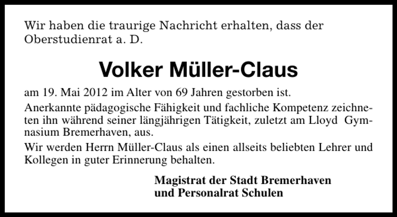 <p>Wir haben die traurige Nachricht erhalten, dass der<br />Oberstudienrat a. D.</p><p>Volker Müller-Claus<br />am 19. Mai 2012 im Alter von 69 Jahren gestorben ist.<br />Anerkannte pädagogische Fähigkeit und fachliche Kompetenz zeichneten ihn während seiner längjährigen Tätigkeit, zuletzt am Lloyd Gymnasium Bremerhaven, aus.<br />Wir werden Herrn Müller-Claus als einen allseits beliebten Lehrer und<br />Kollegen in guter Erinnerung behalten.<br />Magistrat der Stadt Bremerhaven<br />und Personalrat Schulen</p>